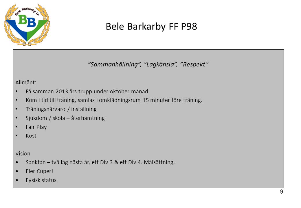 9 Bele Barkarby FF P98 Sammanhållning , Lagkänsla , Respekt Allmänt: Få samman 2013 års trupp under oktober månad Kom i tid till träning, samlas i omklädningsrum 15 minuter före träning.