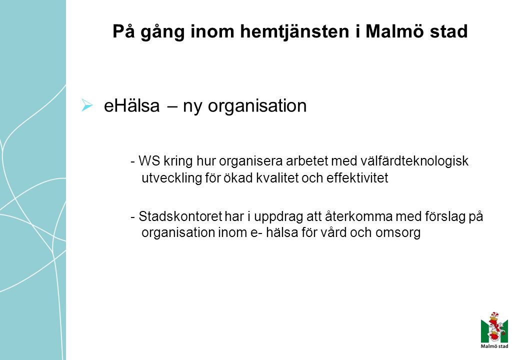 På gång inom hemtjänsten i Malmö stad  eHälsa – ny organisation - WS kring hur organisera arbetet med välfärdteknologisk utveckling för ökad kvalitet och effektivitet - Stadskontoret har i uppdrag att återkomma med förslag på organisation inom e- hälsa för vård och omsorg