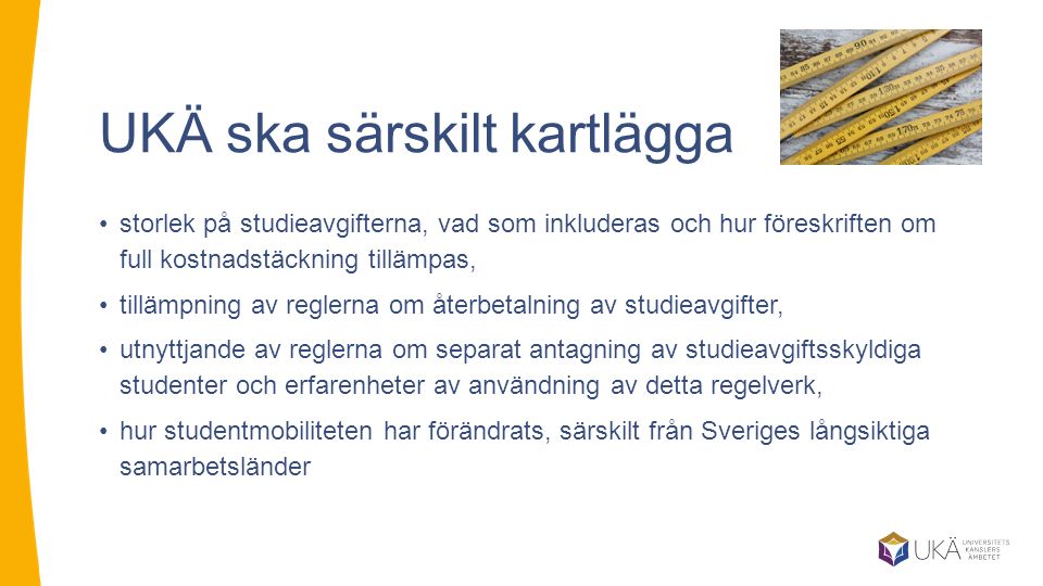 UKÄ ska särskilt kartlägga storlek på studieavgifterna, vad som inkluderas och hur föreskriften om full kostnadstäckning tillämpas, tillämpning av reglerna om återbetalning av studieavgifter, utnyttjande av reglerna om separat antagning av studieavgiftsskyldiga studenter och erfarenheter av användning av detta regelverk, hur studentmobiliteten har förändrats, särskilt från Sveriges långsiktiga samarbetsländer