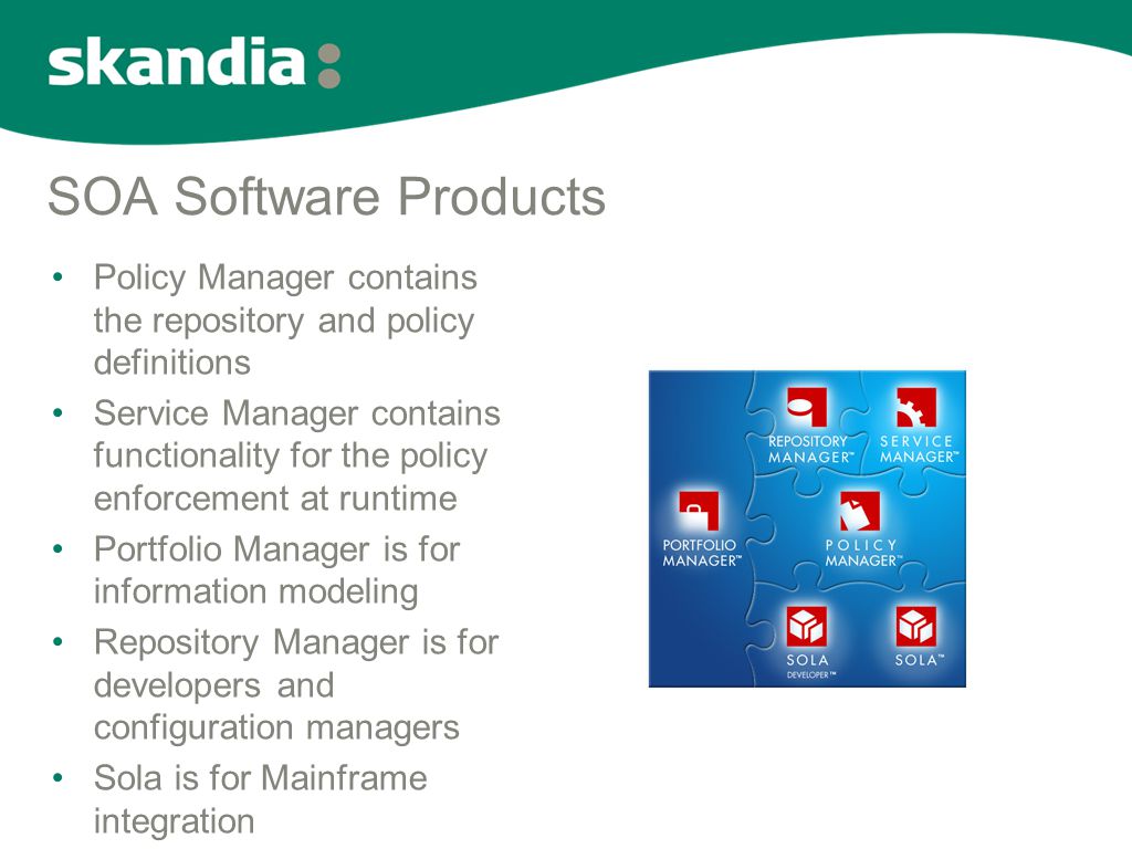 SOA Software Products •Policy Manager contains the repository and policy definitions •Service Manager contains functionality for the policy enforcement at runtime •Portfolio Manager is for information modeling •Repository Manager is for developers and configuration managers •Sola is for Mainframe integration