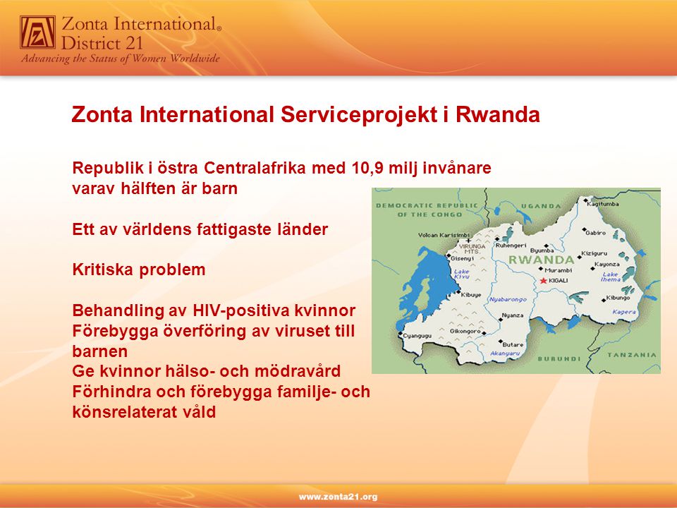 Zonta International Serviceprojekt i Rwanda Republik i östra Centralafrika med 10,9 milj invånare varav hälften är barn Ett av världens fattigaste länder Kritiska problem Behandling av HIV-positiva kvinnor Förebygga överföring av viruset till barnen Ge kvinnor hälso- och mödravård Förhindra och förebygga familje- och könsrelaterat våld