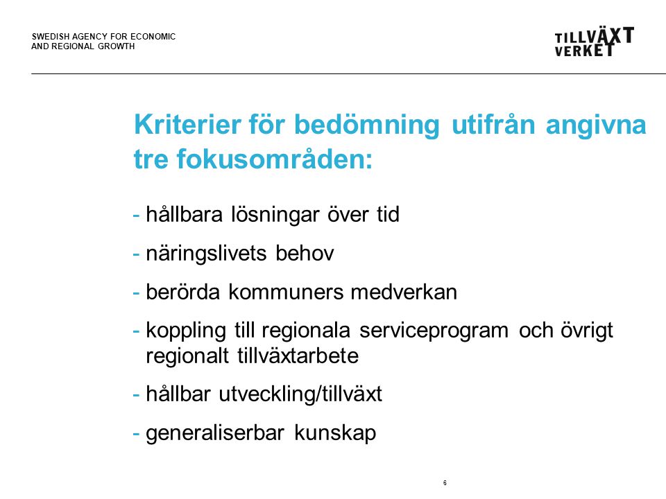 SWEDISH AGENCY FOR ECONOMIC AND REGIONAL GROWTH 6 Kriterier för bedömning utifrån angivna tre fokusområden: -hållbara lösningar över tid -näringslivets behov -berörda kommuners medverkan -koppling till regionala serviceprogram och övrigt regionalt tillväxtarbete -hållbar utveckling/tillväxt -generaliserbar kunskap