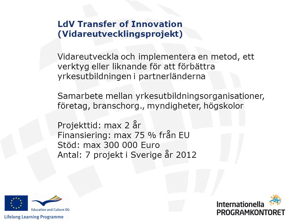 LdV Transfer of Innovation (Vidareutvecklingsprojekt) Vidareutveckla och implementera en metod, ett verktyg eller liknande för att förbättra yrkesutbildningen i partnerländerna Samarbete mellan yrkesutbildningsorganisationer, företag, branschorg., myndigheter, högskolor Projekttid: max 2 år Finansiering: max 75 % från EU Stöd: max Euro Antal: 7 projekt i Sverige år 2012
