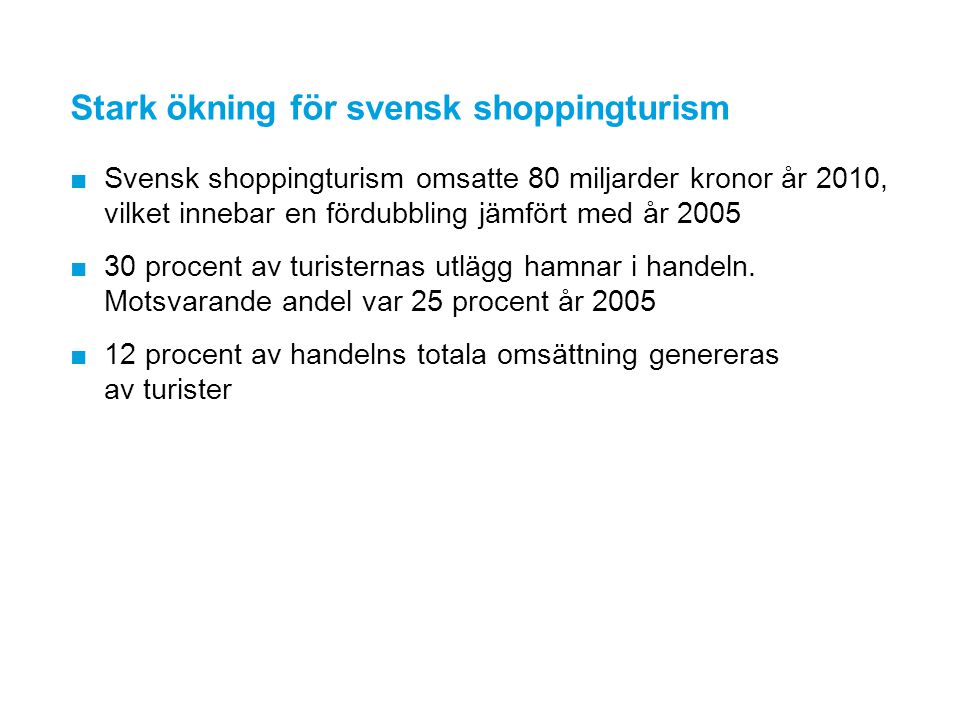Stark ökning för svensk shoppingturism ■Svensk shoppingturism omsatte 80 miljarder kronor år 2010, vilket innebar en fördubbling jämfört med år 2005 ■30 procent av turisternas utlägg hamnar i handeln.