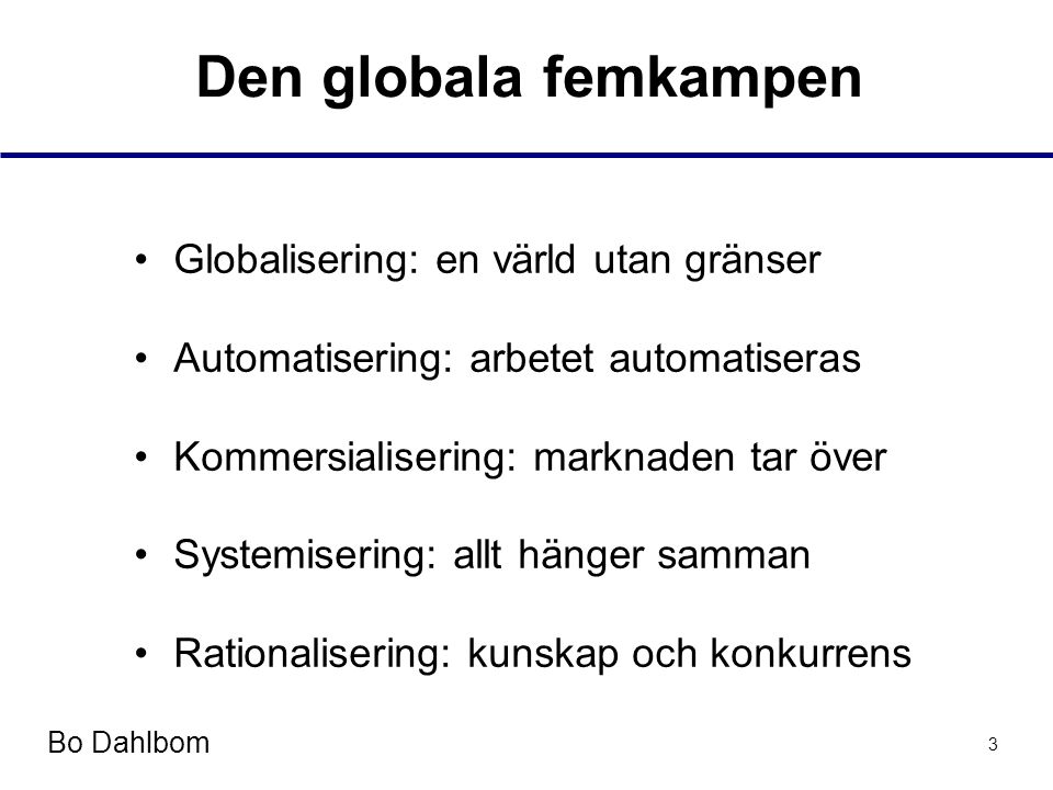 Bo Dahlbom 3 Den globala femkampen •Globalisering: en värld utan gränser •Automatisering: arbetet automatiseras •Kommersialisering: marknaden tar över •Systemisering: allt hänger samman •Rationalisering: kunskap och konkurrens