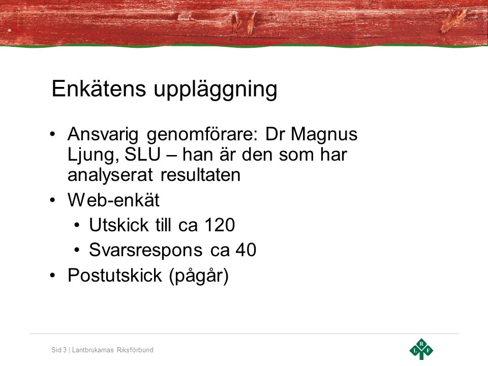Sid 3 | Lantbrukarnas Riksförbund Enkätens uppläggning •Ansvarig genomförare: Dr Magnus Ljung, SLU – han är den som har analyserat resultaten •Web-enkät •Utskick till ca 120 •Svarsrespons ca 40 •Postutskick (pågår)