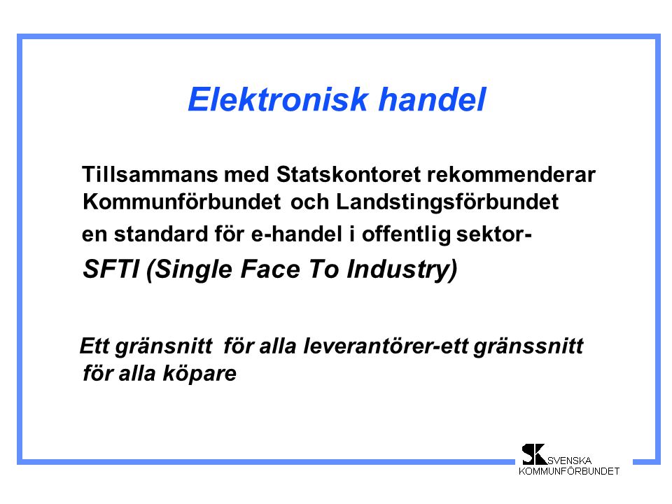Elektronisk handel Tillsammans med Statskontoret rekommenderar Kommunförbundet och Landstingsförbundet en standard för e-handel i offentlig sektor- SFTI (Single Face To Industry) Ett gränsnitt för alla leverantörer-ett gränssnitt för alla köpare