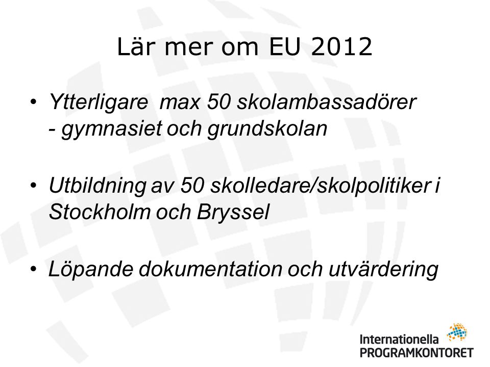 Lär mer om EU 2012 •Ytterligare max 50 skolambassadörer - gymnasiet och grundskolan •Utbildning av 50 skolledare/skolpolitiker i Stockholm och Bryssel •Löpande dokumentation och utvärdering