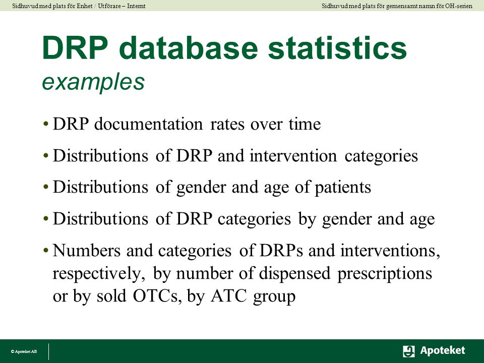 © Apoteket AB Sidhuvud med plats för gemensamt namn för OH-serien Sidhuvud med plats för Enhet / Utförare – Internt DRP database statistics examples •DRP documentation rates over time •Distributions of DRP and intervention categories •Distributions of gender and age of patients •Distributions of DRP categories by gender and age •Numbers and categories of DRPs and interventions, respectively, by number of dispensed prescriptions or by sold OTCs, by ATC group