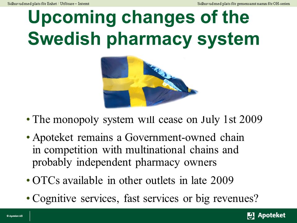 © Apoteket AB Sidhuvud med plats för gemensamt namn för OH-serien Sidhuvud med plats för Enhet / Utförare – Internt Upcoming changes of the Swedish pharmacy system •The monopoly system will cease on July 1st 2009 •Apoteket remains a Government-owned chain in competition with multinational chains and probably independent pharmacy owners •OTCs available in other outlets in late 2009 •Cognitive services, fast services or big revenues