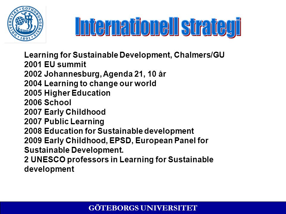 GÖTEBORGS UNIVERSITET Learning for Sustainable Development, Chalmers/GU 2001 EU summit 2002 Johannesburg, Agenda 21, 10 år 2004 Learning to change our world 2005 Higher Education 2006 School 2007 Early Childhood 2007 Public Learning 2008 Education for Sustainable development 2009 Early Childhood, EPSD, European Panel for Sustainable Development.