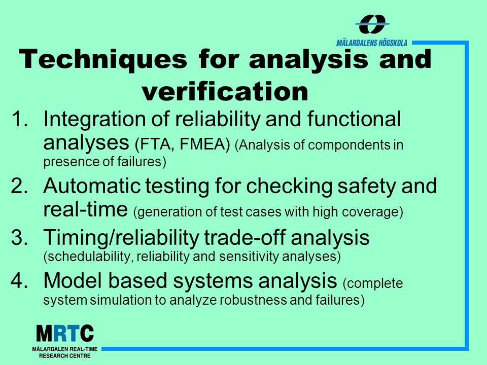 Techniques for analysis and verification 1.Integration of reliability and functional analyses (FTA, FMEA) (Analysis of compondents in presence of failures) 2.Automatic testing for checking safety and real-time (generation of test cases with high coverage) 3.Timing/reliability trade-off analysis (schedulability, reliability and sensitivity analyses) 4.Model based systems analysis (complete system simulation to analyze robustness and failures)