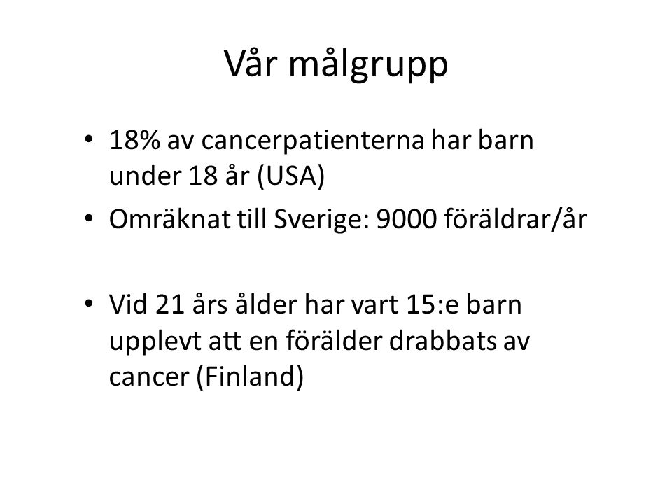 Vår målgrupp 18% av cancerpatienterna har barn under 18 år (USA) Omräknat till Sverige: 9000 föräldrar/år Vid 21 års ålder har vart 15:e barn upplevt att en förälder drabbats av cancer (Finland)