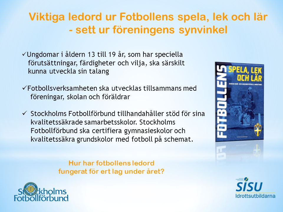 Viktiga ledord ur Fotbollens spela, lek och lär - sett ur föreningens synvinkel Ungdomar i åldern 13 till 19 år, som har speciella förutsättningar, färdigheter och vilja, ska särskilt kunna utveckla sin talang Fotbollsverksamheten ska utvecklas tillsammans med föreningar, skolan och föräldrar Stockholms Fotbollförbund tillhandahåller stöd för sina kvalitetssäkrade samarbetsskolor.