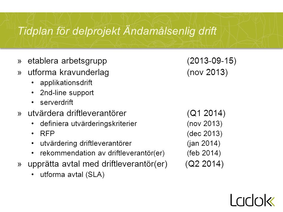 Tidplan för delprojekt Ändamålsenlig drift »etablera arbetsgrupp ( ) »utforma kravunderlag(nov 2013) applikationsdrift 2nd-line support serverdrift »utvärdera driftleverantörer (Q1 2014) definiera utvärderingskriterier(nov 2013) RFP (dec 2013) utvärdering driftleverantörer (jan 2014) rekommendation av driftleverantör(er) (feb 2014) »upprätta avtal med driftleverantör(er) (Q2 2014) utforma avtal (SLA)
