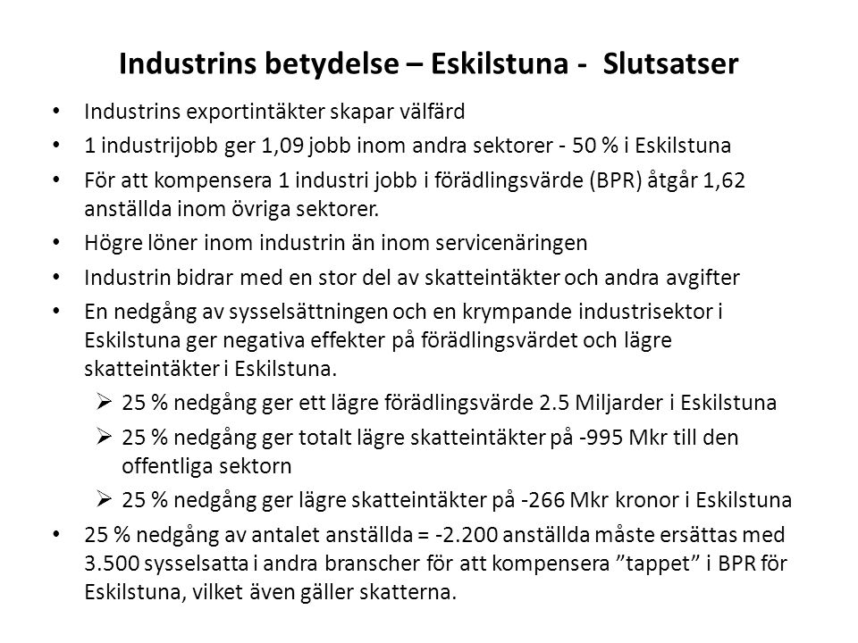 Industrins betydelse – Eskilstuna - Slutsatser Industrins exportintäkter skapar välfärd 1 industrijobb ger 1,09 jobb inom andra sektorer - 50 % i Eskilstuna För att kompensera 1 industri jobb i förädlingsvärde (BPR) åtgår 1,62 anställda inom övriga sektorer.