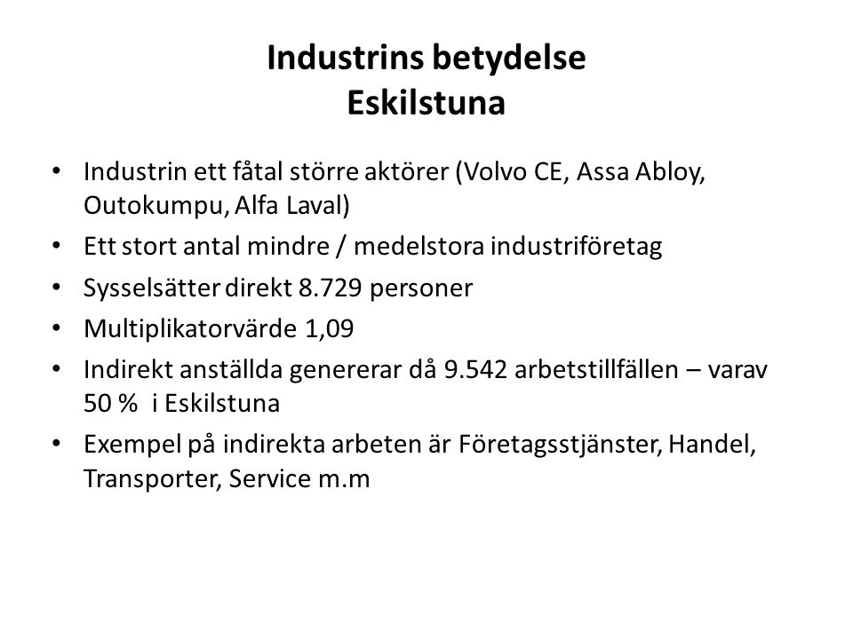 Industrins betydelse Eskilstuna Industrin ett fåtal större aktörer (Volvo CE, Assa Abloy, Outokumpu, Alfa Laval) Ett stort antal mindre / medelstora industriföretag Sysselsätter direkt personer Multiplikatorvärde 1,09 Indirekt anställda genererar då arbetstillfällen – varav 50 % i Eskilstuna Exempel på indirekta arbeten är Företagsstjänster, Handel, Transporter, Service m.m
