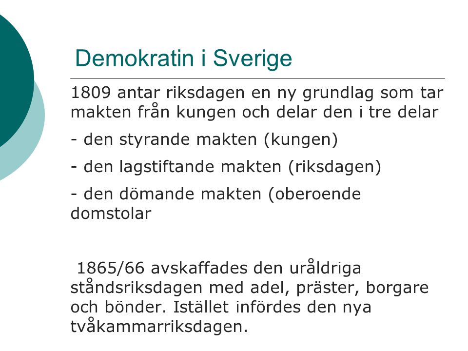 Demokratin i Sverige 1809 antar riksdagen en ny grundlag som tar makten från kungen och delar den i tre delar - den styrande makten (kungen) - den lagstiftande makten (riksdagen) - den dömande makten (oberoende domstolar 1865/66 avskaffades den uråldriga ståndsriksdagen med adel, präster, borgare och bönder.