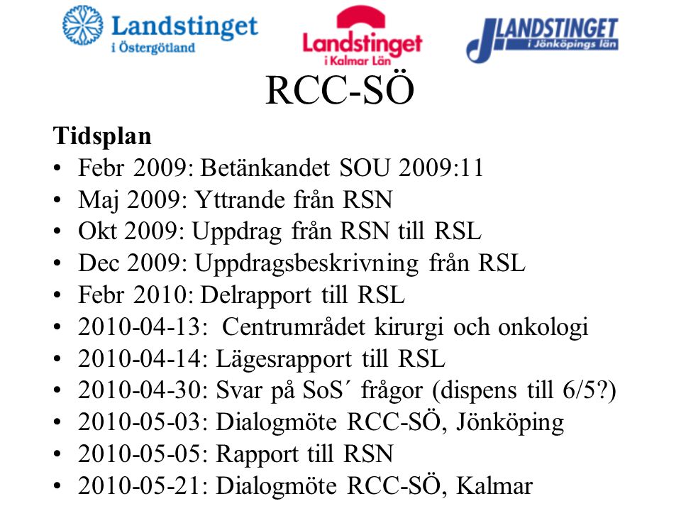 RCC-SÖ Tidsplan Febr 2009: Betänkandet SOU 2009:11 Maj 2009: Yttrande från RSN Okt 2009: Uppdrag från RSN till RSL Dec 2009: Uppdragsbeskrivning från RSL Febr 2010: Delrapport till RSL : Centrumrådet kirurgi och onkologi : Lägesrapport till RSL : Svar på SoS´ frågor (dispens till 6/5 ) : Dialogmöte RCC-SÖ, Jönköping : Rapport till RSN : Dialogmöte RCC-SÖ, Kalmar