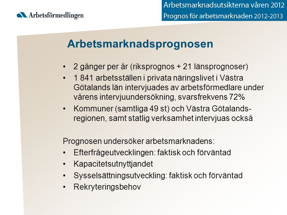 Arbetsmarknadsprognosen 2 gånger per år (riksprognos + 21 länsprognoser) arbetsställen i privata näringslivet i Västra Götalands län intervjuades av arbetsförmedlare under vårens intervjuundersökning, svarsfrekvens 72% Kommuner (samtliga 49 st) och Västra Götalands- regionen, samt statlig verksamhet intervjuas också Prognosen undersöker arbetsmarknadens: Efterfrågeutvecklingen: faktisk och förväntad Kapacitetsutnyttjandet Sysselsättningsutveckling: faktisk och förväntad Rekryteringsbehov