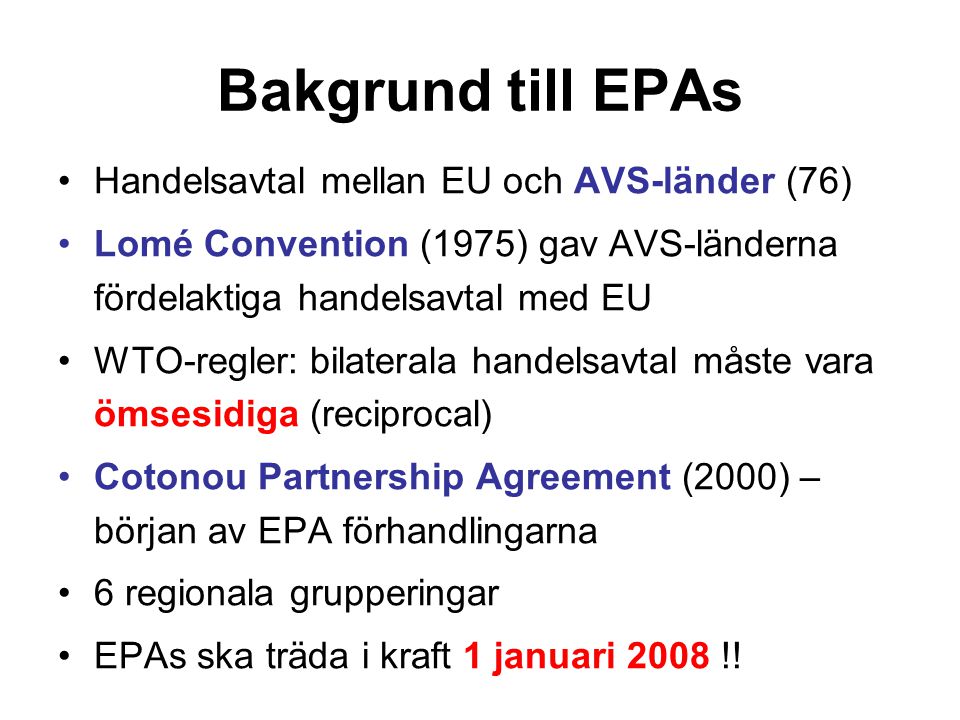 Bakgrund till EPAs Handelsavtal mellan EU och AVS-länder (76) Lomé Convention (1975) gav AVS-länderna fördelaktiga handelsavtal med EU WTO-regler: bilaterala handelsavtal måste vara ömsesidiga (reciprocal) Cotonou Partnership Agreement (2000) – början av EPA förhandlingarna 6 regionala grupperingar EPAs ska träda i kraft 1 januari 2008 !!