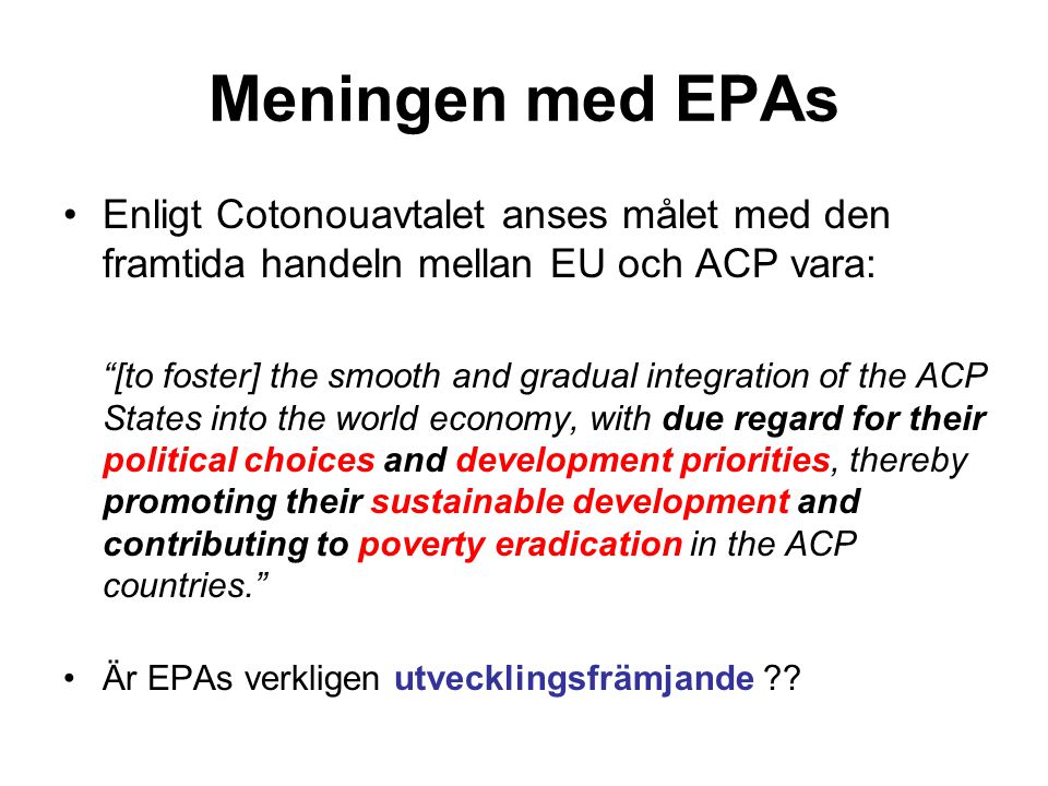 Meningen med EPAs Enligt Cotonouavtalet anses målet med den framtida handeln mellan EU och ACP vara: [to foster] the smooth and gradual integration of the ACP States into the world economy, with due regard for their political choices and development priorities, thereby promoting their sustainable development and contributing to poverty eradication in the ACP countries. Är EPAs verkligen utvecklingsfrämjande