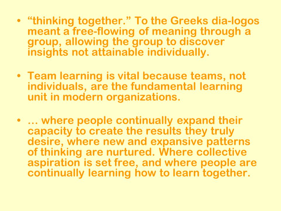 thinking together. To the Greeks dia-logos meant a free-flowing of meaning through a group, allowing the group to discover insights not attainable individually.