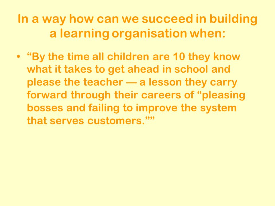 In a way how can we succeed in building a learning organisation when: By the time all children are 10 they know what it takes to get ahead in school and please the teacher — a lesson they carry forward through their careers of pleasing bosses and failing to improve the system that serves customers.