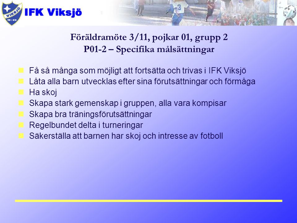 Få så många som möjligt att fortsätta och trivas i IFK Viksjö Låta alla barn utvecklas efter sina förutsättningar och förmåga Ha skoj Skapa stark gemenskap i gruppen, alla vara kompisar Skapa bra träningsförutsättningar Regelbundet delta i turneringar Säkerställa att barnen har skoj och intresse av fotboll Föräldramöte 3/11, pojkar 01, grupp 2 P01-2 – Specifika målsättningar