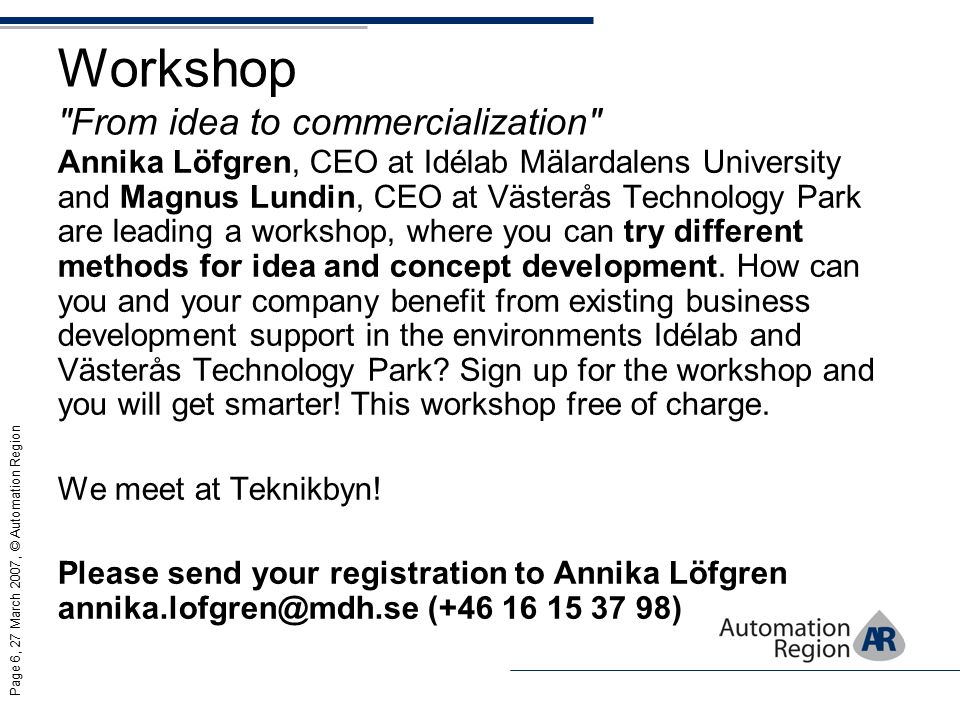 Page 6, 27 March 2007, © Automation Region Workshop From idea to commercialization Annika Löfgren, CEO at Idélab Mälardalens University and Magnus Lundin, CEO at Västerås Technology Park are leading a workshop, where you can try different methods for idea and concept development.
