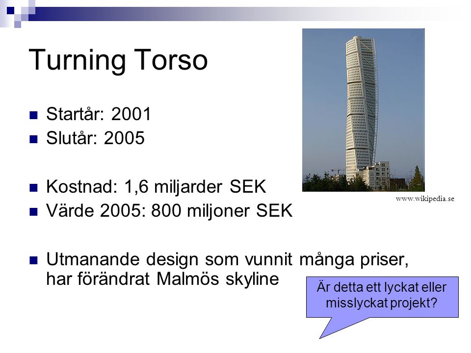 Turning Torso Startår: 2001 Slutår: 2005 Kostnad: 1,6 miljarder SEK Värde 2005: 800 miljoner SEK Utmanande design som vunnit många priser, har förändrat Malmös skyline   Är detta ett lyckat eller misslyckat projekt