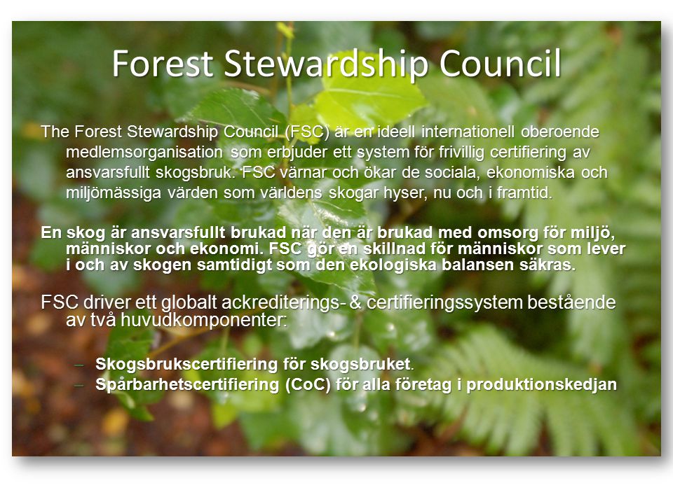 Forest Stewardship Council The Forest Stewardship Council (FSC) är en ideell internationell oberoende medlemsorganisation som erbjuder ett system för frivillig certifiering av ansvarsfullt skogsbruk.