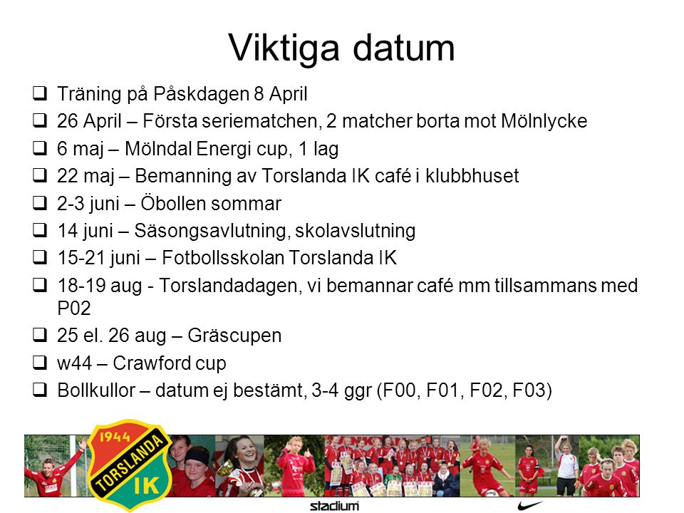 Viktiga datum  Träning på Påskdagen 8 April  26 April – Första seriematchen, 2 matcher borta mot Mölnlycke  6 maj – Mölndal Energi cup, 1 lag  22 maj – Bemanning av Torslanda IK café i klubbhuset  2-3 juni – Öbollen sommar  14 juni – Säsongsavlutning, skolavslutning  juni – Fotbollsskolan Torslanda IK  aug - Torslandadagen, vi bemannar café mm tillsammans med P02  25 el.