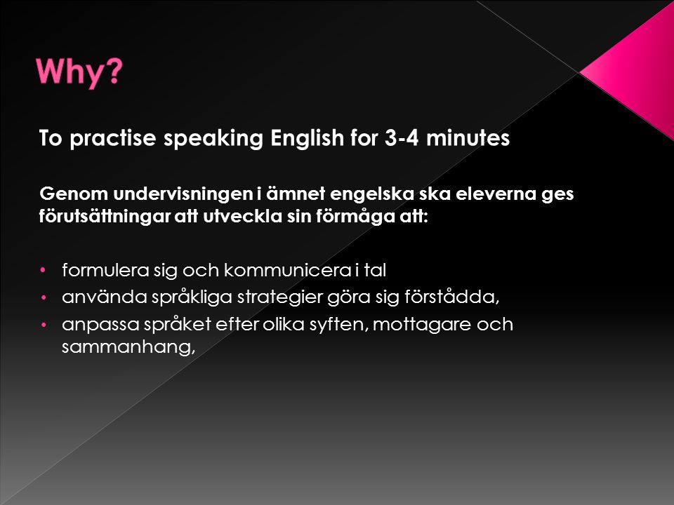 To practise speaking English for 3-4 minutes Genom undervisningen i ämnet engelska ska eleverna ges förutsättningar att utveckla sin förmåga att: formulera sig och kommunicera i tal använda språkliga strategier göra sig förstådda, anpassa språket efter olika syften, mottagare och sammanhang,