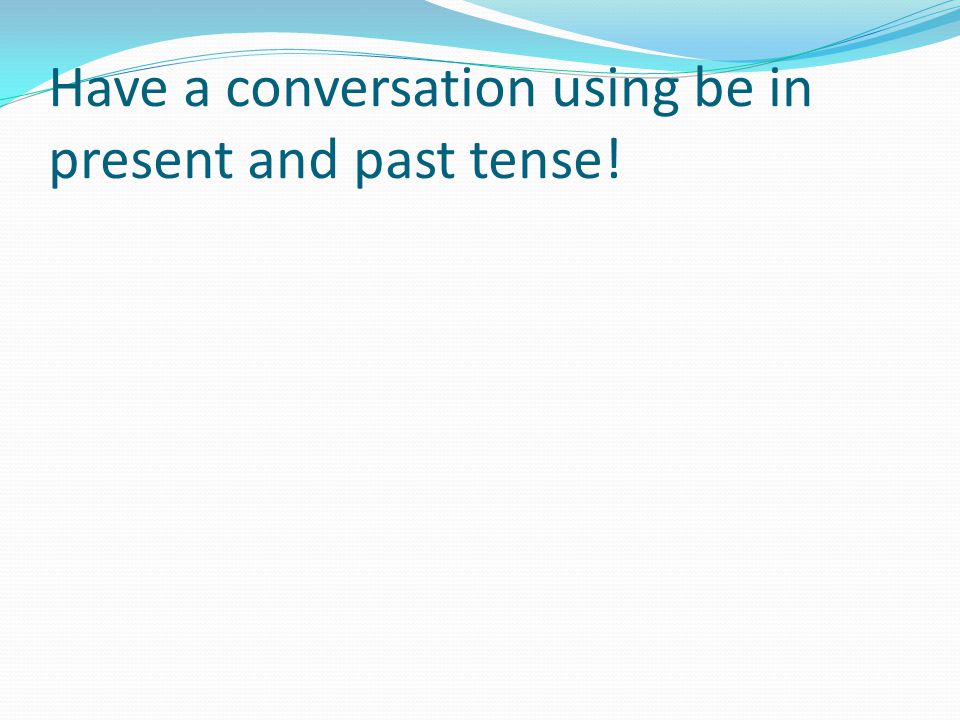 Have a conversation using be in present and past tense!