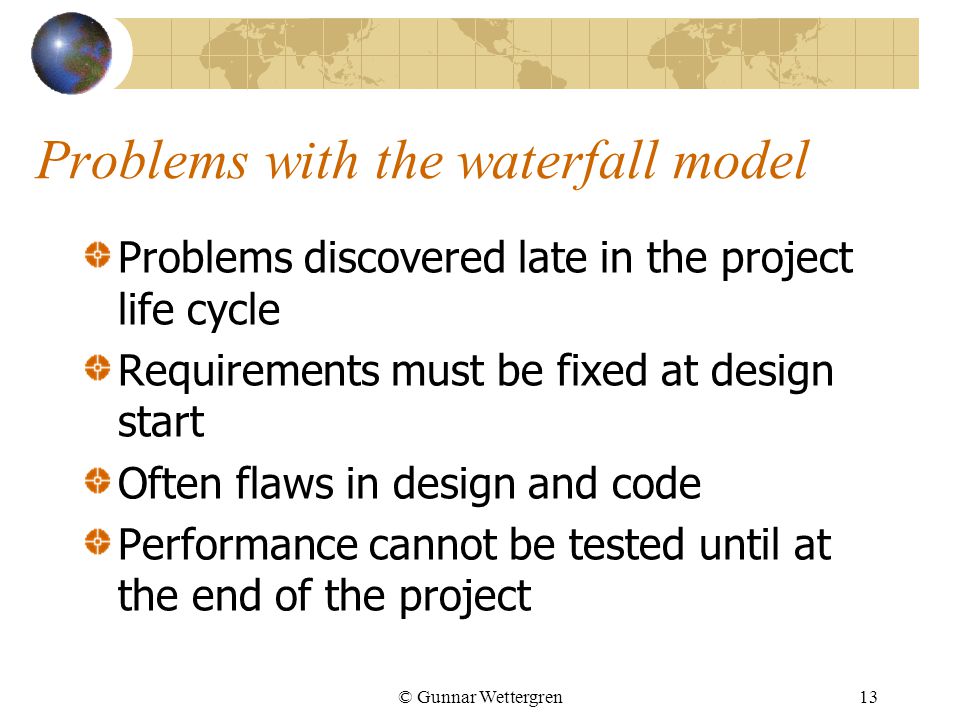 © Gunnar Wettergren13 Problems with the waterfall model Problems discovered late in the project life cycle Requirements must be fixed at design start Often flaws in design and code Performance cannot be tested until at the end of the project