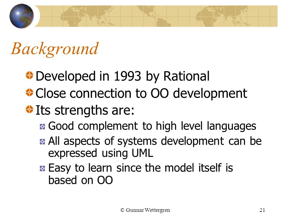 © Gunnar Wettergren21 Background Developed in 1993 by Rational Close connection to OO development Its strengths are: Good complement to high level languages All aspects of systems development can be expressed using UML Easy to learn since the model itself is based on OO