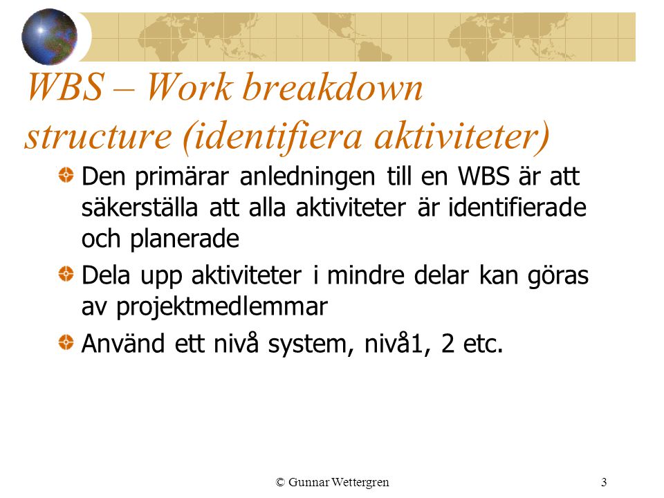 © Gunnar Wettergren3 WBS – Work breakdown structure (identifiera aktiviteter) Den primärar anledningen till en WBS är att säkerställa att alla aktiviteter är identifierade och planerade Dela upp aktiviteter i mindre delar kan göras av projektmedlemmar Använd ett nivå system, nivå1, 2 etc.