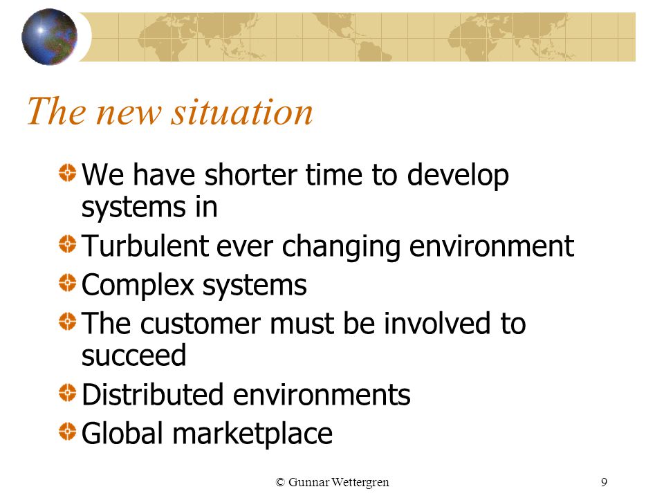 © Gunnar Wettergren9 The new situation We have shorter time to develop systems in Turbulent ever changing environment Complex systems The customer must be involved to succeed Distributed environments Global marketplace