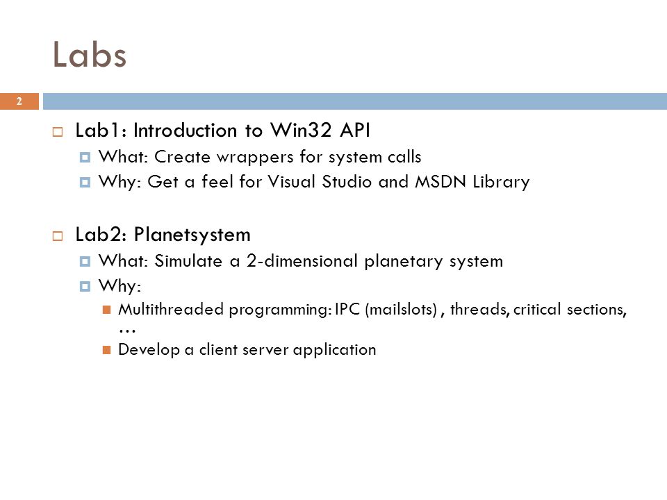Labs 2  Lab1: Introduction to Win32 API  What: Create wrappers for system calls  Why: Get a feel for Visual Studio and MSDN Library  Lab2: Planetsystem  What: Simulate a 2-dimensional planetary system  Why: Multithreaded programming: IPC (mailslots), threads, critical sections, … Develop a client server application