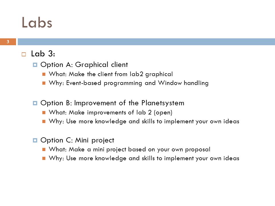 Labs 3  Lab 3:  Option A: Graphical client What: Make the client from lab2 graphical Why: Event-based programming and Window handling  Option B: Improvement of the Planetsystem What: Make improvements of lab 2 (open) Why: Use more knowledge and skills to implement your own ideas  Option C: Mini project What: Make a mini project based on your own proposal Why: Use more knowledge and skills to implement your own ideas