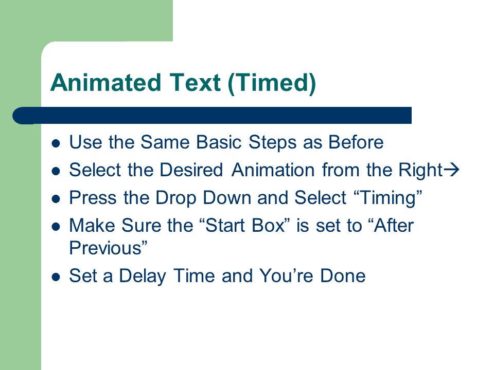 Animated Text (Manual) 1) Set Up your Slide the Way You Want 2) Go to Slide Show –a–and select Custom Animation 3) Highlight The Section You Wish To Animate 4) Click Add Effect At the Upper Right  5) Select and Preview Your Effect 6) Highlight Your Effect and Make Sure the Start drop down is set to On Click 7) To Preview Your Slide Click Play at the Lower Right 