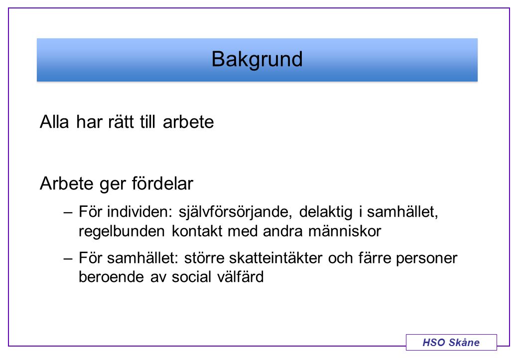HSO Skåne Bakgrund Alla har rätt till arbete Arbete ger fördelar –För individen: självförsörjande, delaktig i samhället, regelbunden kontakt med andra människor –För samhället: större skatteintäkter och färre personer beroende av social välfärd