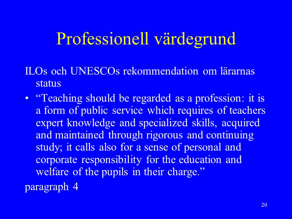 20 Professionell värdegrund ILOs och UNESCOs rekommendation om lärarnas status Teaching should be regarded as a profession: it is a form of public service which requires of teachers expert knowledge and specialized skills, acquired and maintained through rigorous and continuing study; it calls also for a sense of personal and corporate responsibility for the education and welfare of the pupils in their charge. paragraph 4