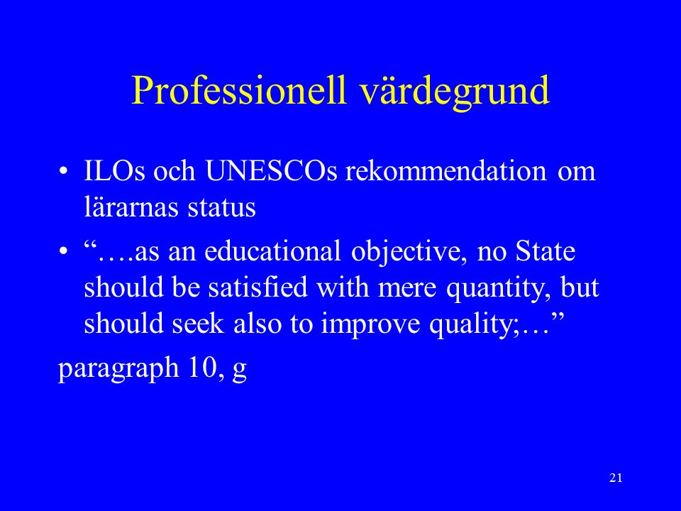 21 Professionell värdegrund ILOs och UNESCOs rekommendation om lärarnas status ….as an educational objective, no State should be satisfied with mere quantity, but should seek also to improve quality;… paragraph 10, g