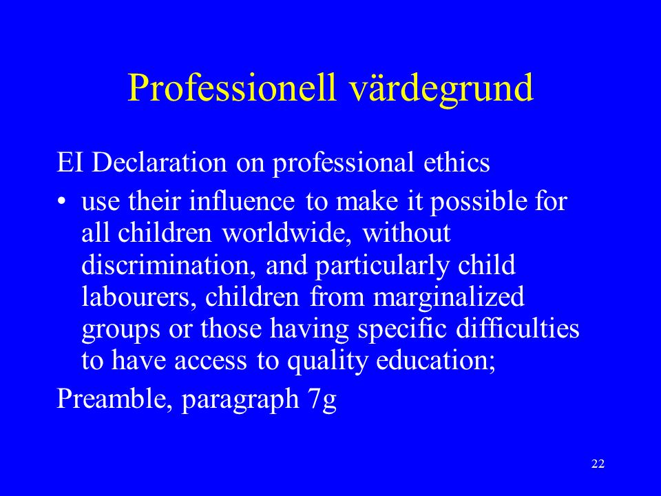 22 Professionell värdegrund EI Declaration on professional ethics use their influence to make it possible for all children worldwide, without discrimination, and particularly child labourers, children from marginalized groups or those having specific difficulties to have access to quality education; Preamble, paragraph 7g