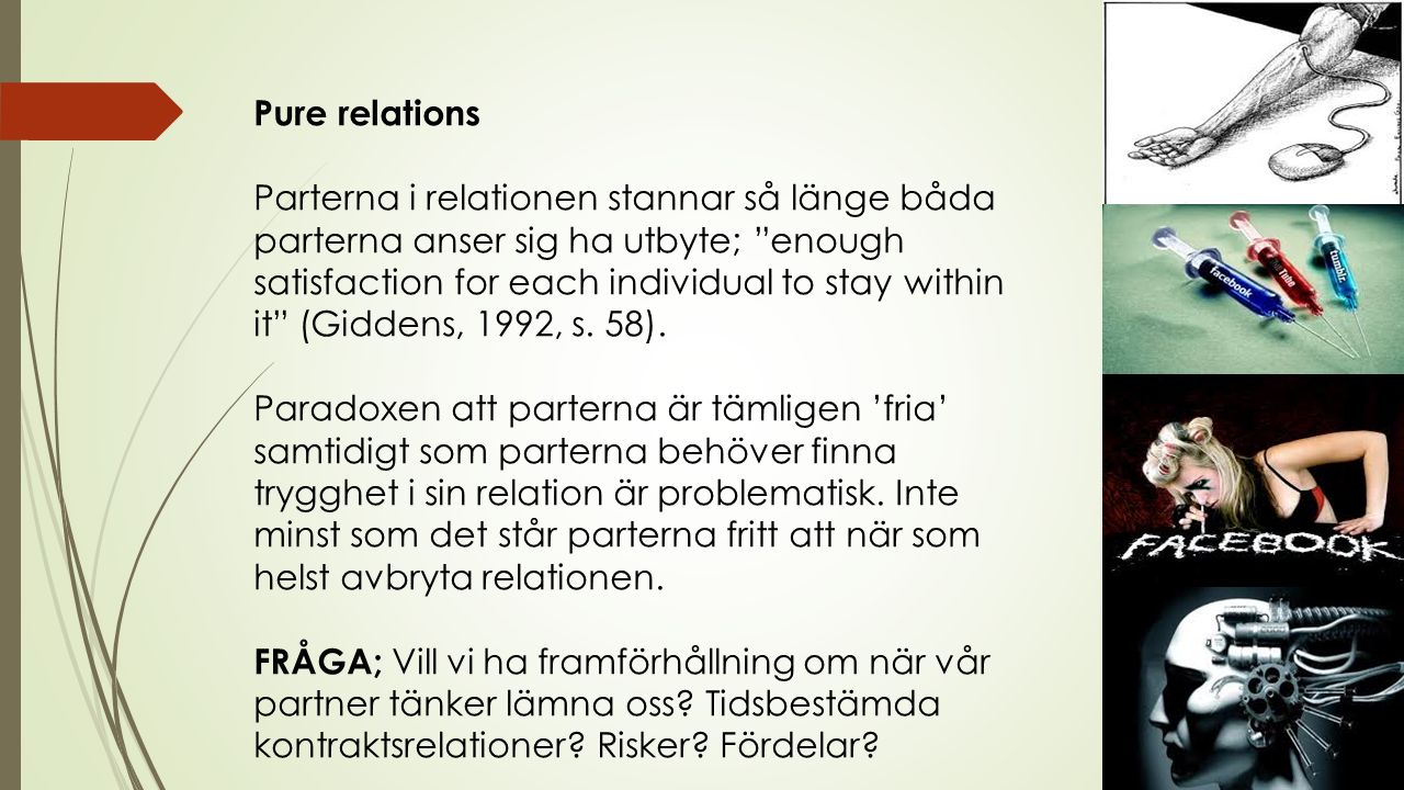 Pure relations Parterna i relationen stannar så länge båda parterna anser sig ha utbyte; enough satisfaction for each individual to stay within it (Giddens, 1992, s.