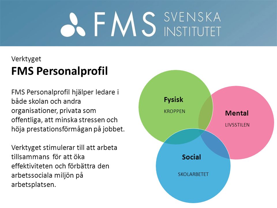 Mental Fysisk Social Verktyget FMS Personalprofil FMS Personalprofil hjälper ledare i både skolan och andra organisationer, privata som offentliga, att minska stressen och höja prestationsförmågan på jobbet.
