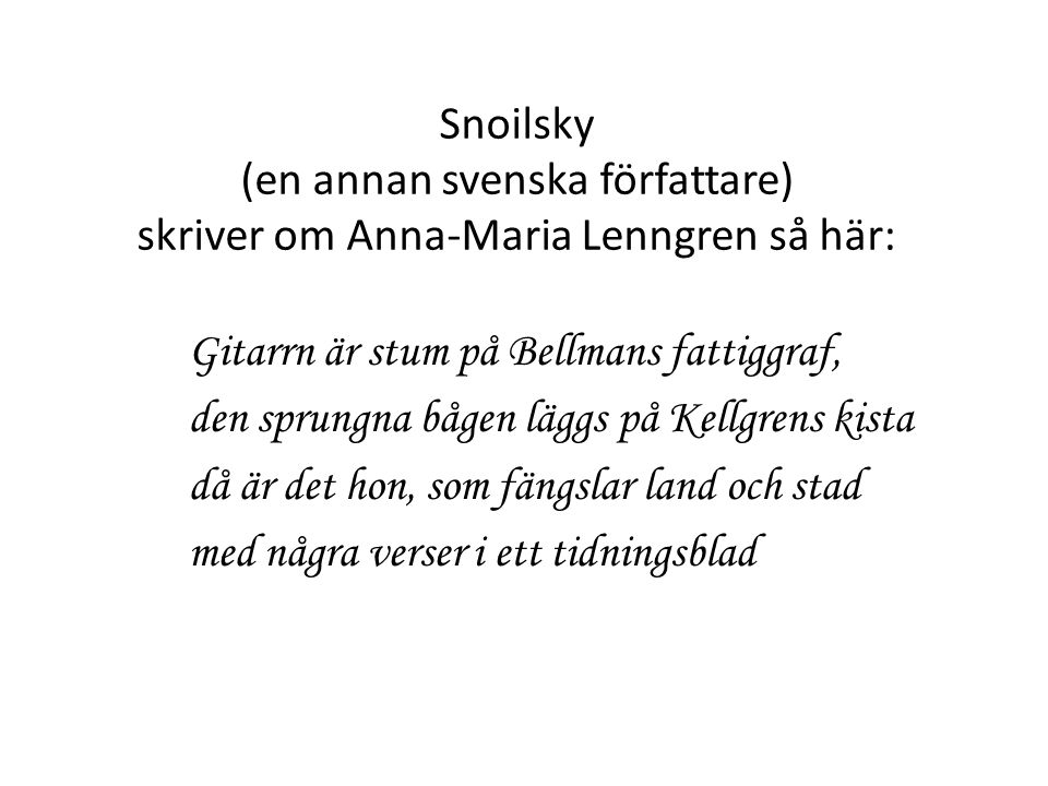 Snoilsky (en annan svenska författare) skriver om Anna-Maria Lenngren så här: Gitarrn är stum på Bellmans fattiggraf, den sprungna bågen läggs på Kellgrens kista då är det hon, som fängslar land och stad med några verser i ett tidningsblad
