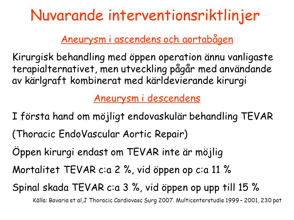 Nuvarande interventionsriktlinjer Aneurysm i ascendens och aortabågen Kirurgisk behandling med öppen operation ännu vanligaste terapialternativet, men utveckling pågår med användande av kärlgraft kombinerat med kärldevierande kirurgi Aneurysm i descendens I första hand om möjligt endovaskulär behandling TEVAR (Thoracic EndoVascular Aortic Repair) Öppen kirurgi endast om TEVAR inte är möjlig Mortalitet TEVAR c:a 2 %, vid öppen op c:a 11 % Spinal skada TEVAR c:a 3 %, vid öppen op upp till 15 % Källa: Bavaria et al,J Thoracic Cardiovasc Surg 2007.